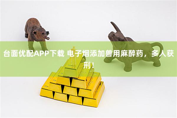 台面优配APP下载 电子烟添加兽用麻醉药，多人获刑！