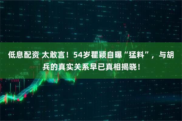 低息配资 太敢言！54岁瞿颖自曝“猛料”，与胡兵的真实关系早已真相揭晓！